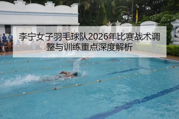 李宁女子羽毛球队2026年比赛战术调整与训练重点深度解析