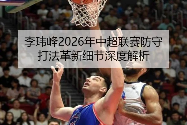 李玮峰2026年中超联赛防守打法革新细节深度解析