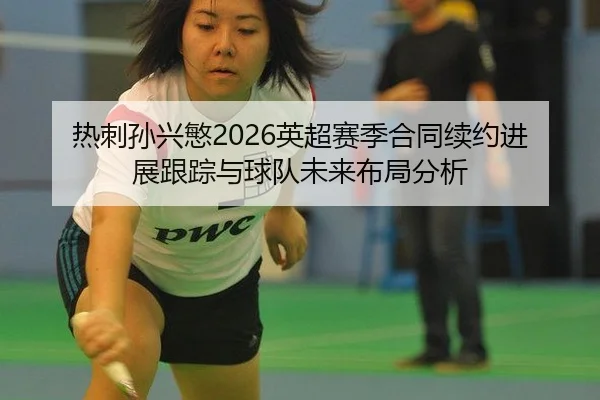 热刺孙兴慜2026英超赛季合同续约进展跟踪与球队未来布局分析